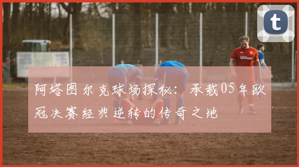 阿塔图尔克球场探秘：承载05年欧冠决赛经典逆转的传奇之地