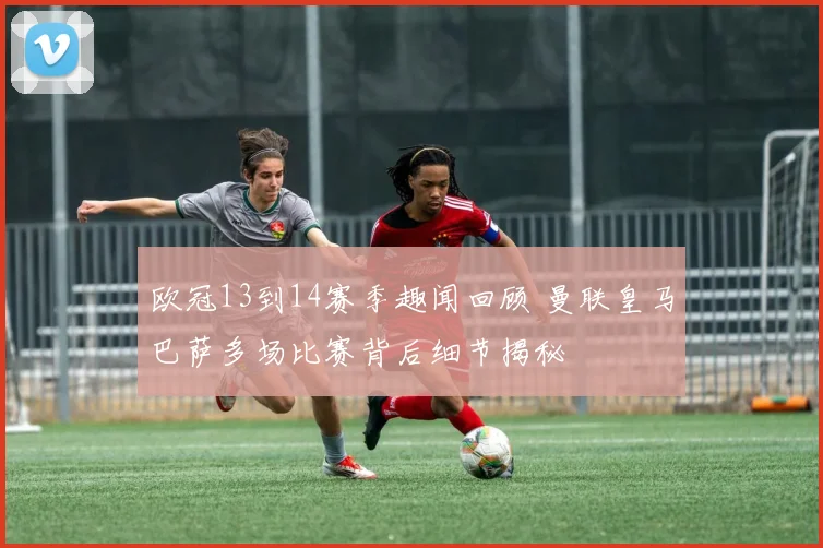 欧冠13到14赛季趣闻回顾 曼联皇马巴萨多场比赛背后细节揭秘