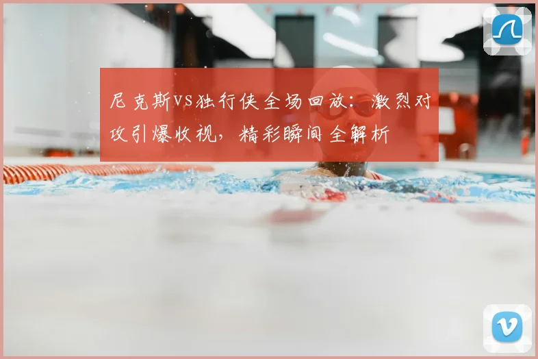 尼克斯vs独行侠全场回放：激烈对攻引爆收视，精彩瞬间全解析