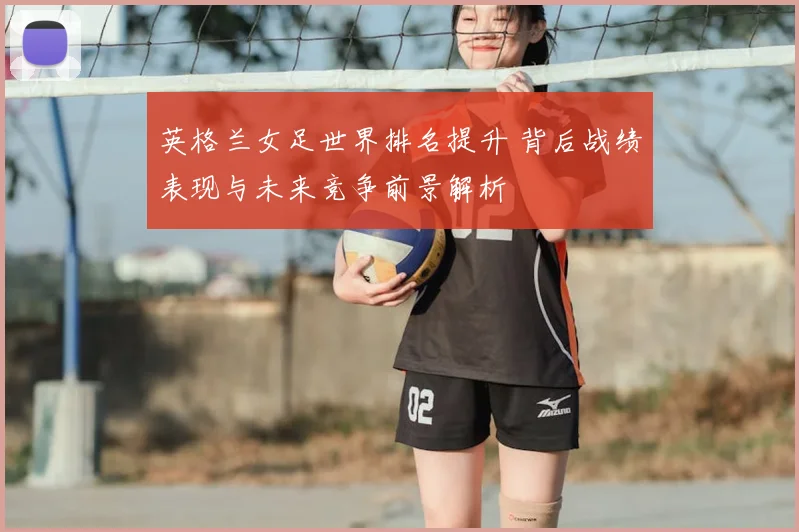 英格兰女足世界排名提升 背后战绩表现与未来竞争前景解析