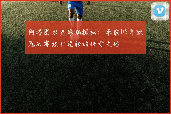 阿塔图尔克球场探秘：承载05年欧冠决赛经典逆转的传奇之地
