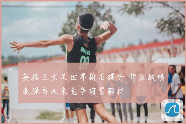 英格兰女足世界排名提升 背后战绩表现与未来竞争前景解析