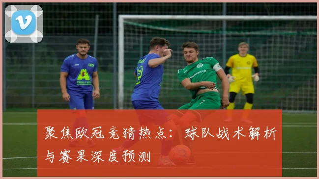 聚焦欧冠竞猜热点：球队战术解析与赛果深度预测