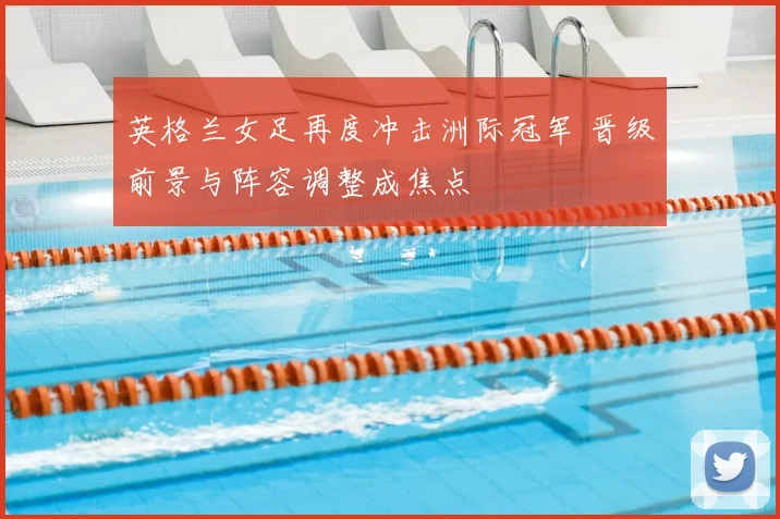 英格兰女足再度冲击洲际冠军 晋级前景与阵容调整成焦点