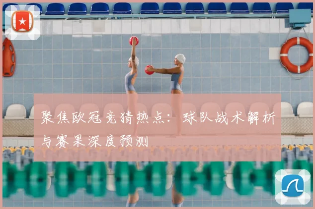 聚焦欧冠竞猜热点：球队战术解析与赛果深度预测