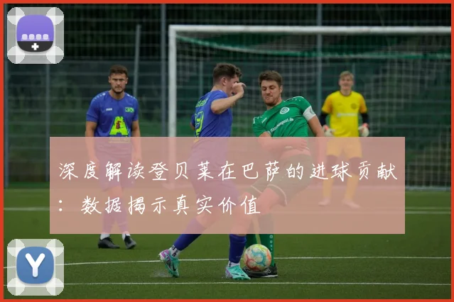 深度解读登贝莱在巴萨的进球贡献：数据揭示真实价值