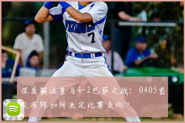 深度解读皇马4-2巴萨之战：0405首发布阵如何决定比赛走向
