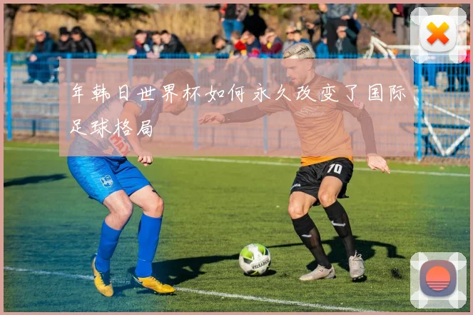 年韩日世界杯如何永久改变了国际足球格局
