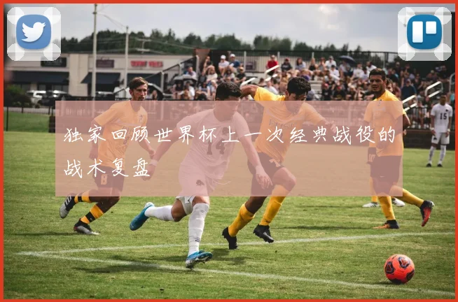 独家回顾世界杯上一次经典战役的战术复盘