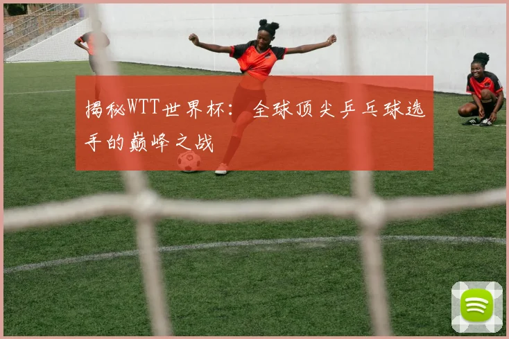 揭秘WTT世界杯：全球顶尖乒乓球选手的巅峰之战