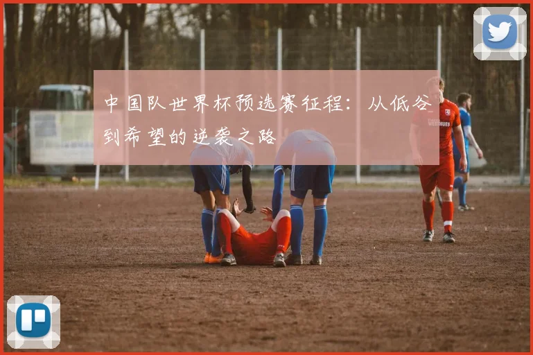 中国队世界杯预选赛征程：从低谷到希望的逆袭之路