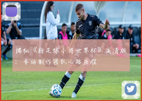 揭秘《新足球小将世界杯》高清版：专访制作团队心路历程
