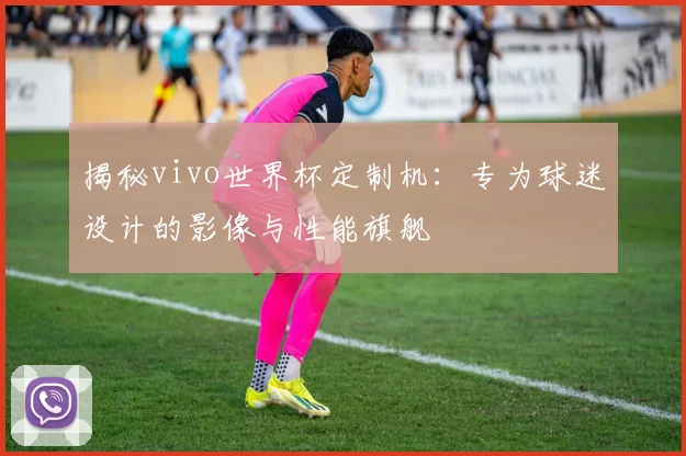 揭秘vivo世界杯定制机：专为球迷设计的影像与性能旗舰