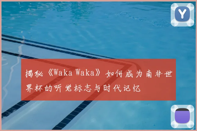 揭秘《Waka Waka》如何成为南非世界杯的听觉标志与时代记忆