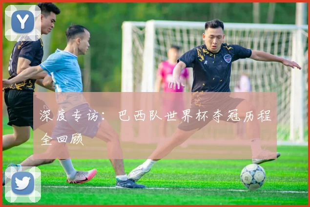 深度专访:巴西队世界杯夺冠历程全回顾