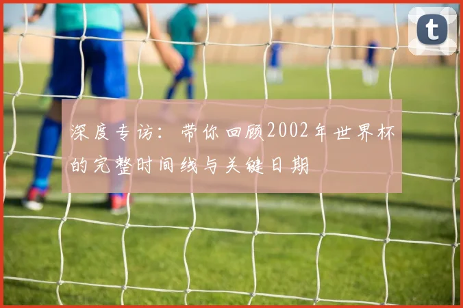 深度专访:带你回顾2002年世界杯的完整时间线与关键日期