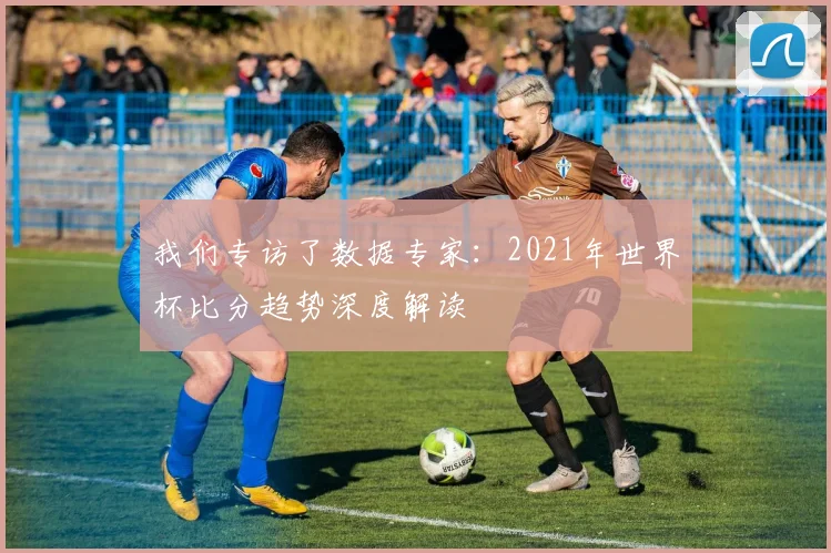 我们专访了数据专家:2021年世界杯比分趋势深度解读
