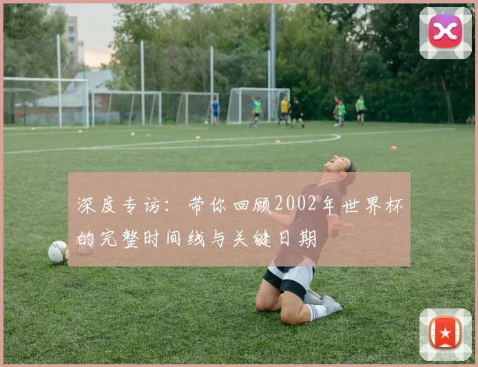 深度专访:带你回顾2002年世界杯的完整时间线与关键日期