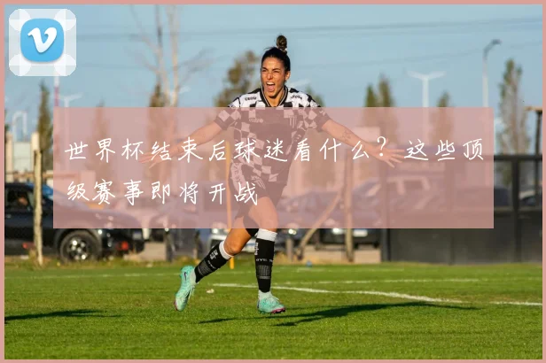 世界杯结束后球迷看什么？这些顶级赛事即将开战