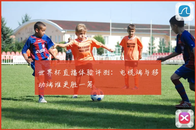 世界杯直播体验评测:电视端与移动端谁更胜一筹