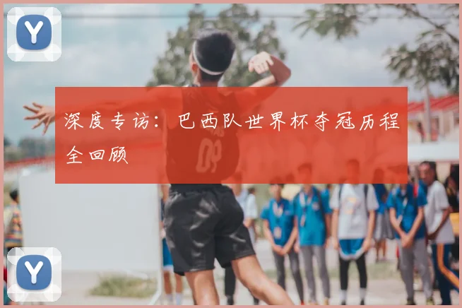 深度专访:巴西队世界杯夺冠历程全回顾
