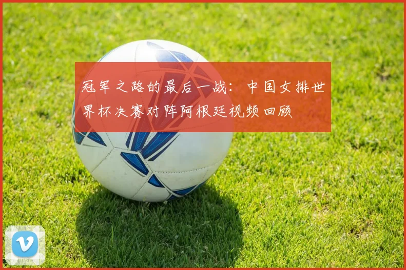 冠军之路的最后一战:中国女排世界杯决赛对阵阿根廷视频回顾