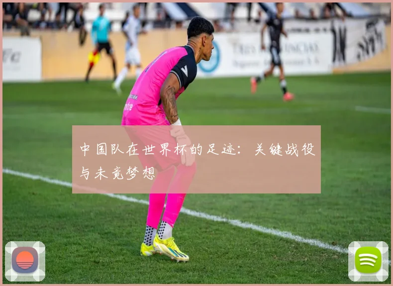 中国队在世界杯的足迹：关键战役与未竟梦想