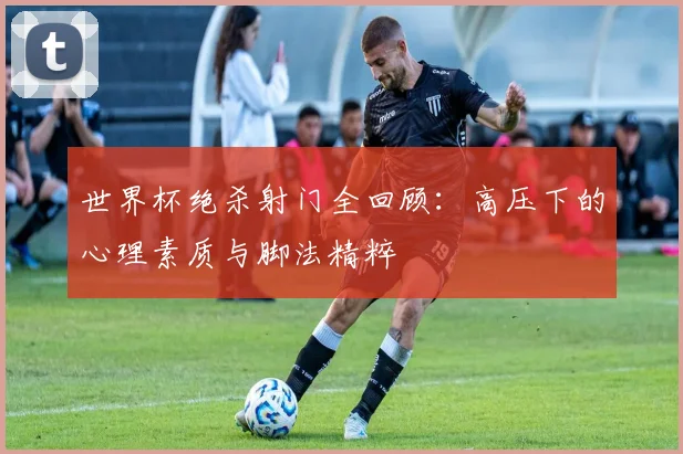 世界杯绝杀射门全回顾：高压下的心理素质与脚法精粹