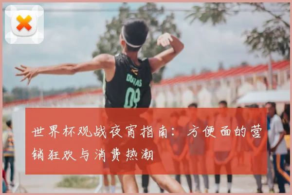 世界杯观战夜宵指南:方便面的营销狂欢与消费热潮