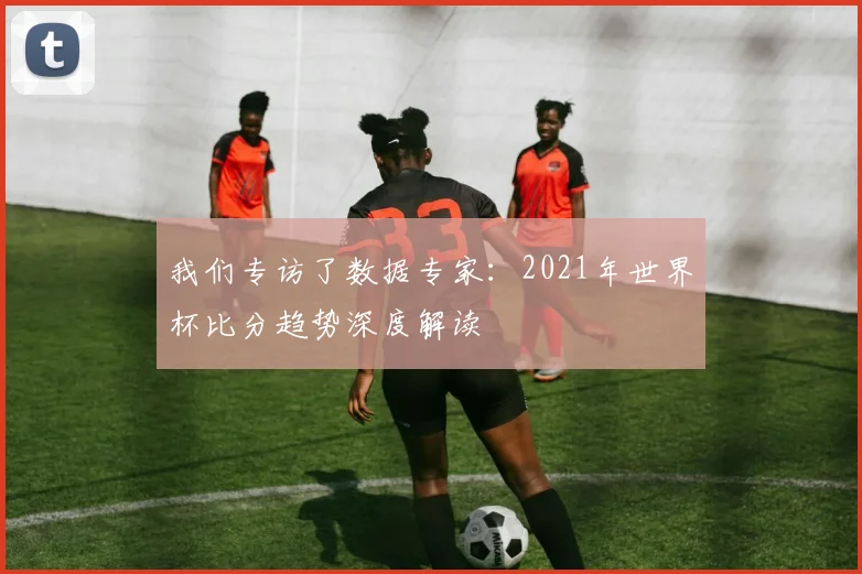 我们专访了数据专家:2021年世界杯比分趋势深度解读