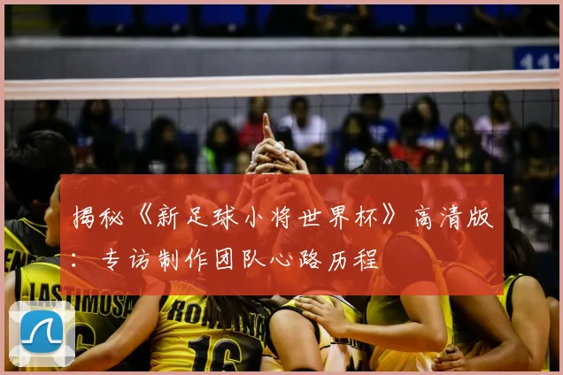 揭秘《新足球小将世界杯》高清版：专访制作团队心路历程