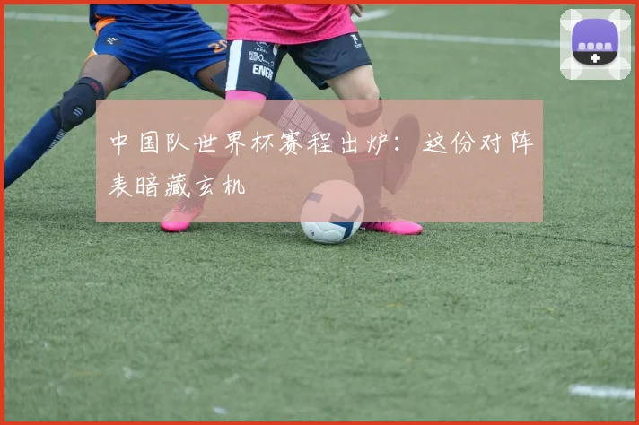 中国队世界杯赛程出炉：这份对阵表暗藏玄机